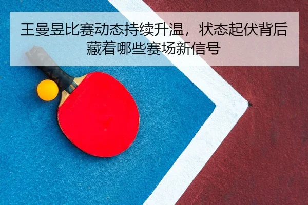 王曼昱比赛动态持续升温，状态起伏背后藏着哪些赛场新信号
